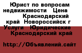 Юрист по вопросам недвижимости › Цена ­ 2 000 - Краснодарский край, Новороссийск г. Услуги » Юридические   . Краснодарский край